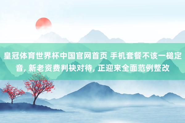 皇冠体育世界杯中国官网首页 手机套餐不该一槌定音, 新老资费判袂对待, 正迎来全面范例整改