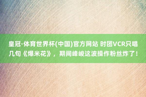 皇冠·体育世界杯(中国)官方网站 时团VCR只唱几句《爆米花》，期间峰峻这波操作粉丝炸了！