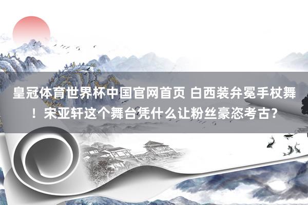 皇冠体育世界杯中国官网首页 白西装弁冕手杖舞!宋亚轩这个舞台凭什么让粉丝豪恣考古?