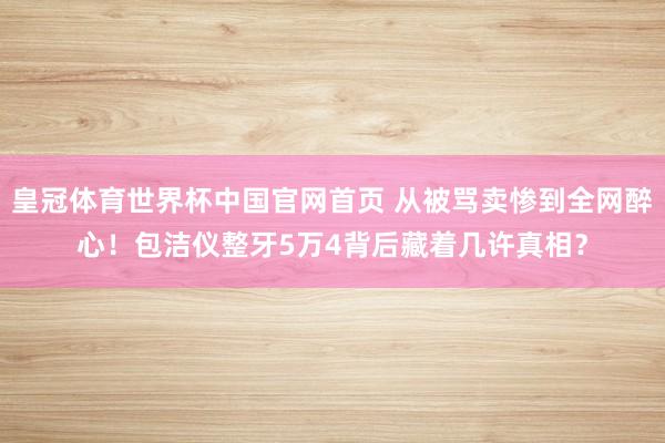 皇冠体育世界杯中国官网首页 从被骂卖惨到全网醉心!包洁仪整牙5万4背后藏着几许真相?