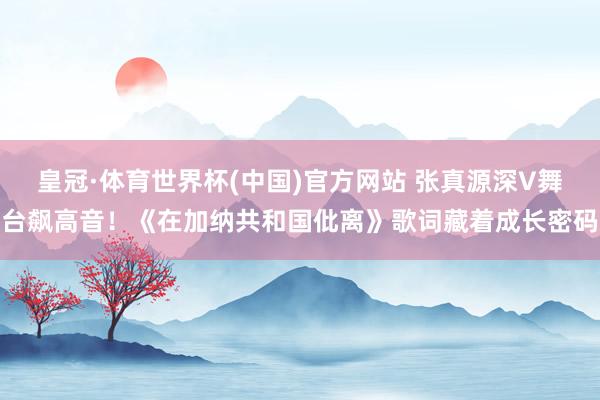 皇冠·体育世界杯(中国)官方网站 张真源深V舞台飙高音!《在加纳共和国仳离》歌词藏着成长密码