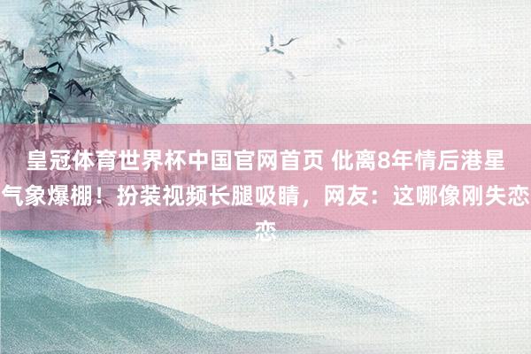 皇冠体育世界杯中国官网首页 仳离8年情后港星气象爆棚!扮装视频长腿吸睛,网友:这哪像刚失恋