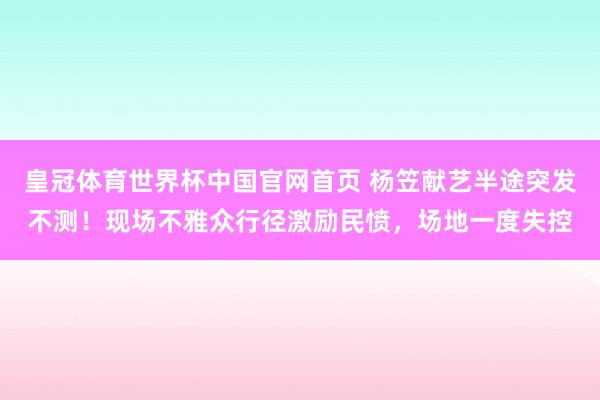 皇冠体育世界杯中国官网首页 杨笠献艺半途突发不测!现场不雅众行径激励民愤,场地一度失控
