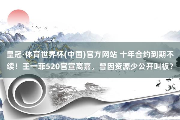 皇冠·体育世界杯(中国)官方网站 十年合约到期不续!王一菲520官宣离嘉,曾因资源少公开叫板?