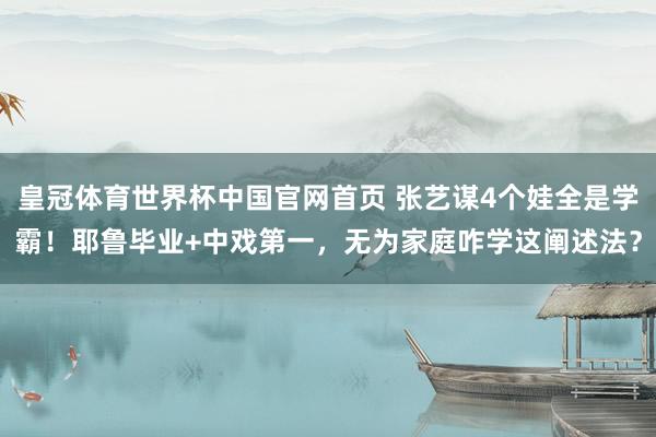 皇冠体育世界杯中国官网首页 张艺谋4个娃全是学霸!耶鲁毕业+中戏第一,无为家庭咋学这阐述法?