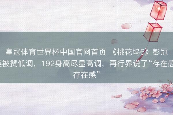 皇冠体育世界杯中国官网首页 《桃花坞6》彭冠英被赞低调,192身高尽显高调,再行界说了“存在感”