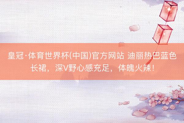皇冠·体育世界杯(中国)官方网站 迪丽热巴蓝色长裙,深V野心感充足,体魄火辣!