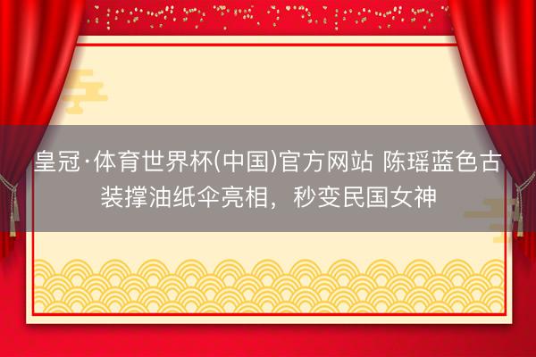 皇冠·体育世界杯(中国)官方网站 陈瑶蓝色古装撑油纸伞亮相,秒变民国女神