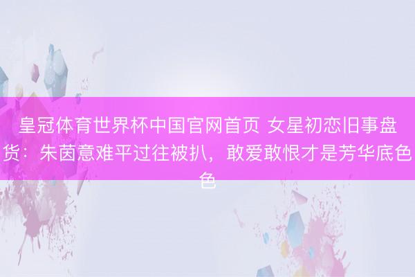 皇冠体育世界杯中国官网首页 女星初恋旧事盘货:朱茵意难平过往被扒,敢爱敢恨才是芳华底色