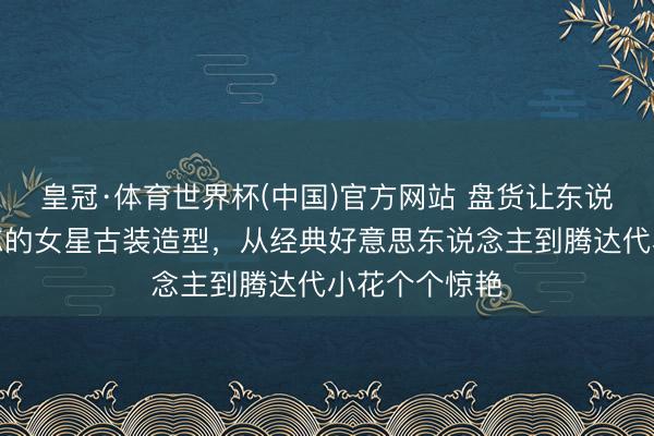 皇冠·体育世界杯(中国)官方网站 盘货让东说念主过目难忘的女星古装造型,从经典好意思东说念主到腾达代小花个个惊艳
