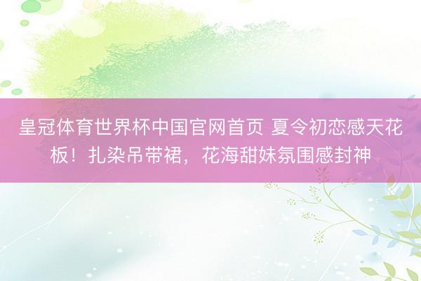 皇冠体育世界杯中国官网首页 夏令初恋感天花板!扎染吊带裙,花海甜妹氛围感封神