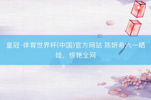 皇冠·体育世界杯(中国)官方网站 陈妍希六一晒娃,惊艳全网