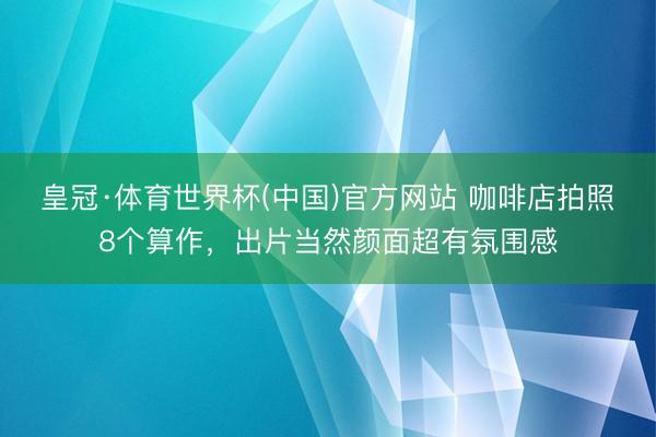 皇冠·体育世界杯(中国)官方网站 咖啡店拍照8个算作,出片当然颜面超有氛围感