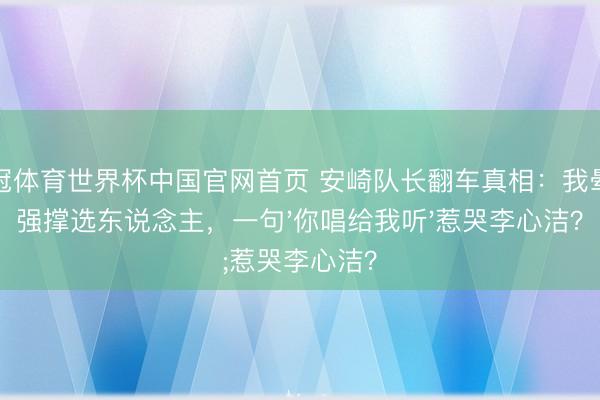 皇冠体育世界杯中国官网首页 安崎队长翻车真相:我晕后强撑选东说念主,一句'你唱给我听'惹哭李心洁?