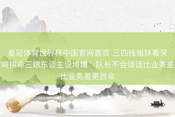 皇冠体育世界杯中国官网首页 三四线姐妹看哭了!安崎拚命三娘东谈主设垮塌:队长不会谈话比业务差更致命