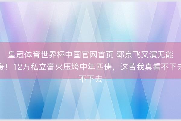 皇冠体育世界杯中国官网首页 郭京飞又演无能废!12万私立膏火压垮中年匹俦,这苦我真看不下去
