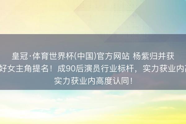 皇冠·体育世界杯(中国)官方网站 杨紫归并获白玉兰最好女主角提名!成90后演员行业标杆,实力获业内高度认同!