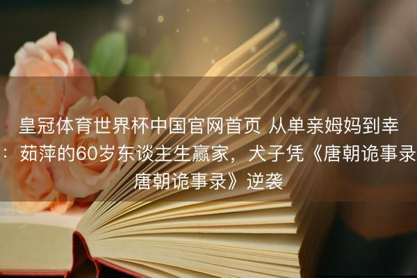 皇冠体育世界杯中国官网首页 从单亲姆妈到幸福再婚:茹萍的60岁东谈主生赢家,犬子凭《唐朝诡事录》逆袭