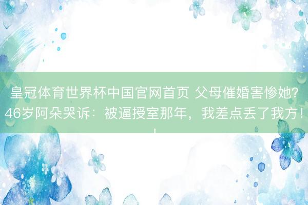 皇冠体育世界杯中国官网首页 父母催婚害惨她?46岁阿朵哭诉:被逼授室那年,我差点丢了我方!