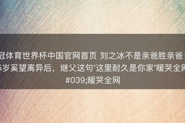 皇冠体育世界杯中国官网首页 刘之冰不是亲爸胜亲爸！35岁奚望离异后，继父这句'这里耐久是你家'暖哭全网