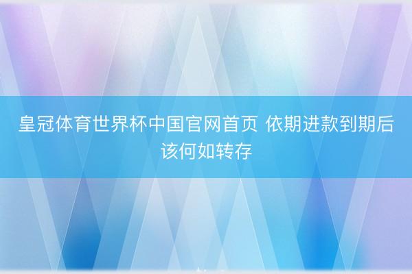 皇冠体育世界杯中国官网首页 依期进款到期后该何如转存
