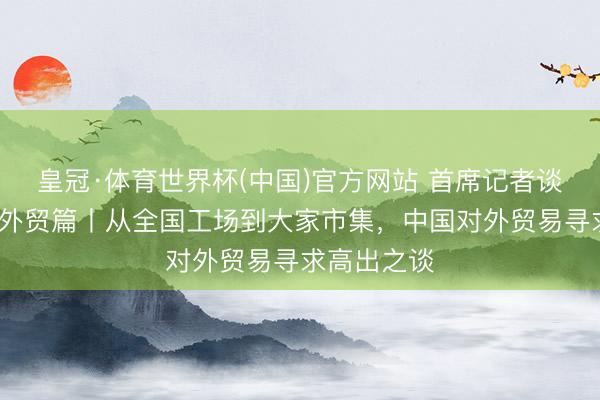 皇冠·体育世界杯(中国)官方网站 首席记者谈首季经济·外贸篇丨从全国工场到大家市集，中国对外贸易寻求高出之谈