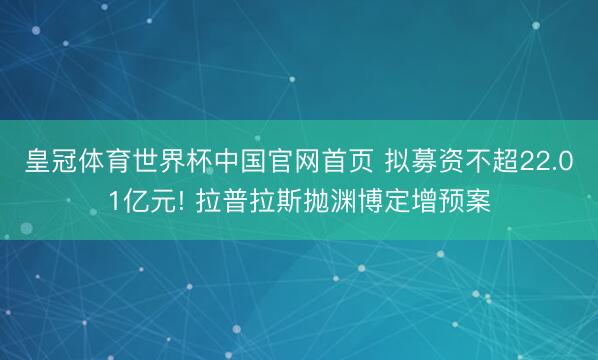 皇冠体育世界杯中国官网首页 拟募资不超22.01亿元! 拉普拉斯抛渊博定增预案