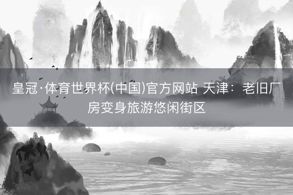皇冠·体育世界杯(中国)官方网站 天津:老旧厂房变身旅游悠闲街区