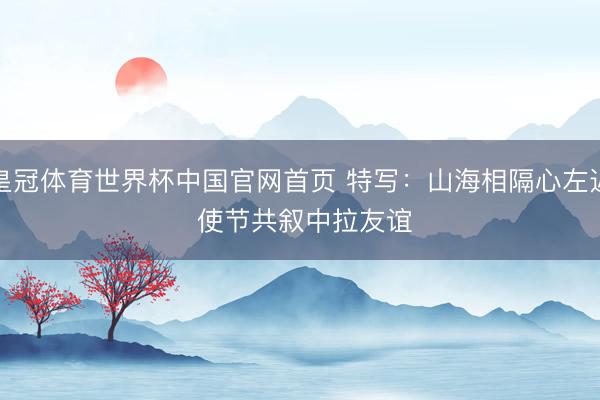皇冠体育世界杯中国官网首页 特写:山海相隔心左近 使节共叙中拉友谊