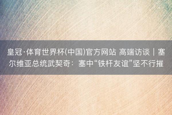 皇冠·体育世界杯(中国)官方网站 高端访谈|塞尔维亚总统武契奇:塞中“铁杆友谊”坚不行摧