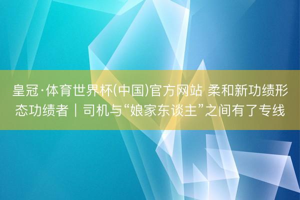 皇冠·体育世界杯(中国)官方网站 柔和新功绩形态功绩者|司机与“娘家东谈主”之间有了专线