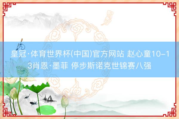 皇冠·体育世界杯(中国)官方网站 赵心童10-13肖恩·墨菲 停步斯诺克世锦赛八强