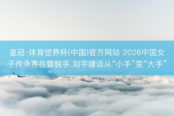 皇冠·体育世界杯(中国)官方网站 2026中国女子传承赛在蓉脱手 刘宇婕谈从“小手”变“大手”