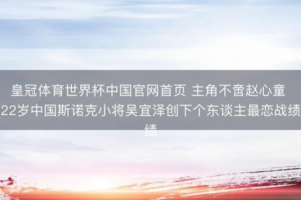皇冠体育世界杯中国官网首页 主角不啻赵心童 22岁中国斯诺克小将吴宜泽创下个东谈主最恋战绩