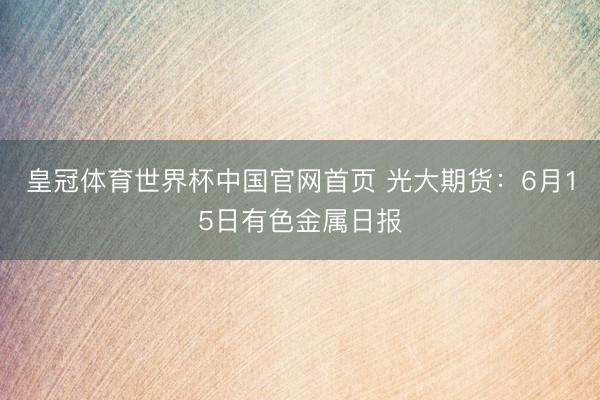 皇冠体育世界杯中国官网首页 光大期货:6月15日有色金属日报