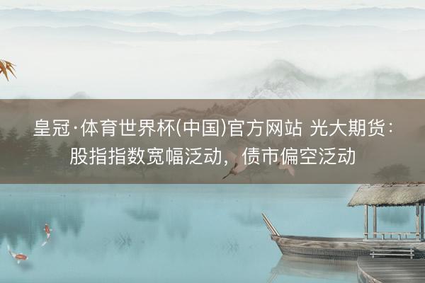皇冠·体育世界杯(中国)官方网站 光大期货:股指指数宽幅泛动,债市偏空泛动