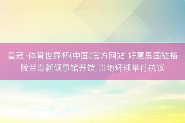 皇冠·体育世界杯(中国)官方网站 好意思国驻格陵兰岛新领事馆开馆 当地环球举行抗议