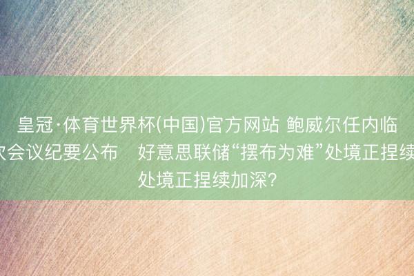 皇冠·体育世界杯(中国)官方网站 鲍威尔任内临了一次会议纪要公布 好意思联储“摆布为难”处境正捏续加深?