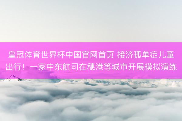 皇冠体育世界杯中国官网首页 接济孤单症儿童出行!一家中东航司在穗港等城市开展模拟演练