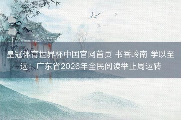 皇冠体育世界杯中国官网首页 书香岭南 学以至远:广东省2026年全民阅读举止周运转