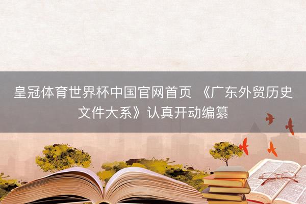 皇冠体育世界杯中国官网首页 《广东外贸历史文件大系》认真开动编纂