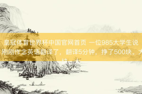 皇冠体育世界杯中国官网首页 一位985大学生说: 刚刚作念英语翻译了，翻译5分钟，挣了500块。大