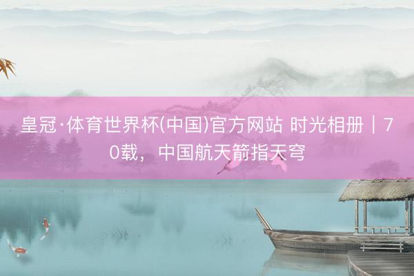 皇冠·体育世界杯(中国)官方网站 时光相册｜70载，中国航天箭指天穹