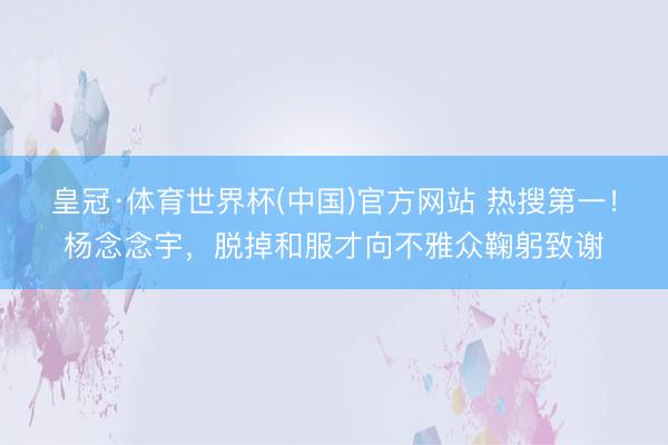 皇冠·体育世界杯(中国)官方网站 热搜第一!杨念念宇,脱掉和服才向不雅众鞠躬致谢