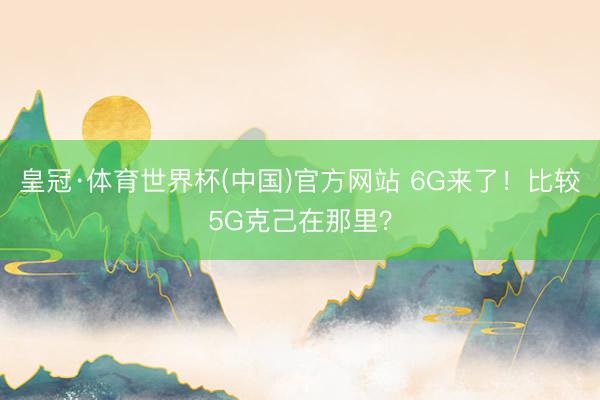 皇冠·体育世界杯(中国)官方网站 6G来了！比较5G克己在那里？