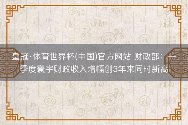 皇冠·体育世界杯(中国)官方网站 财政部:一季度寰宇财政收入增幅创3年来同时新高
