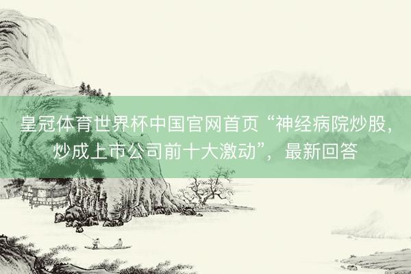皇冠体育世界杯中国官网首页 “神经病院炒股,炒成上市公司前十大激动”,最新回答