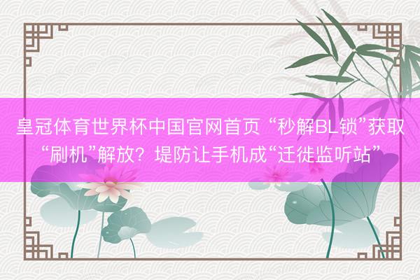皇冠体育世界杯中国官网首页 “秒解BL锁”获取“刷机”解放?堤防让手机成“迁徙监听站”