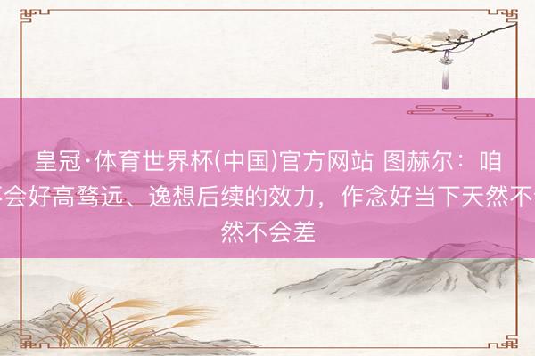 皇冠·体育世界杯(中国)官方网站 图赫尔:咱们不会好高骛远、逸想后续的效力,作念好当下天然不会差