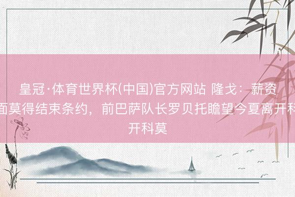 皇冠·体育世界杯(中国)官方网站 隆戈:薪资方面莫得结束条约,前巴萨队长罗贝托瞻望今夏离开科莫